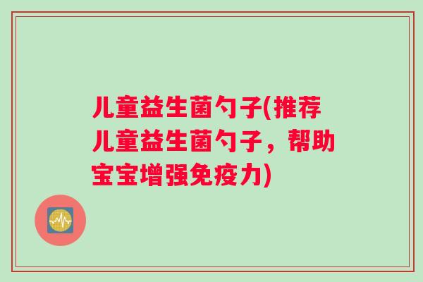 儿童益生菌勺子(推荐儿童益生菌勺子，帮助宝宝增强免疫力)