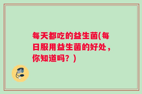 每天都吃的益生菌(每日服用益生菌的好处，你知道吗？)