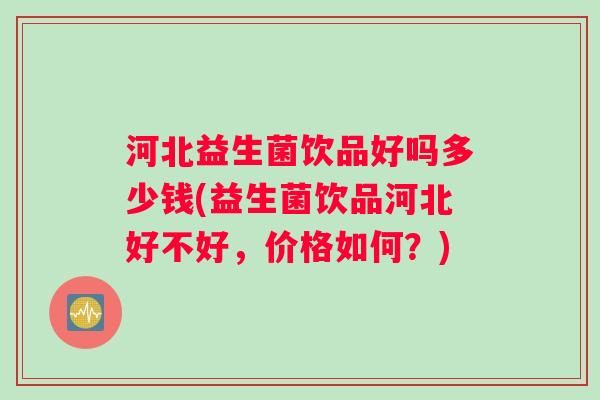 河北益生菌饮品好吗多少钱(益生菌饮品河北好不好，价格如何？)