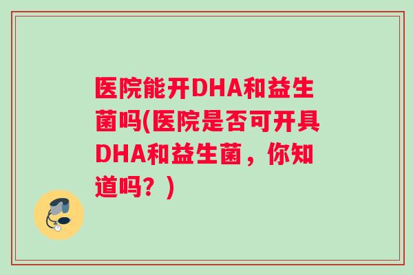医院能开DHA和益生菌吗(医院是否可开具DHA和益生菌，你知道吗？)
