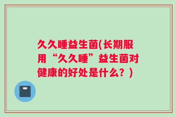 久久睡益生菌(长期服用“久久睡”益生菌对健康的好处是什么？)