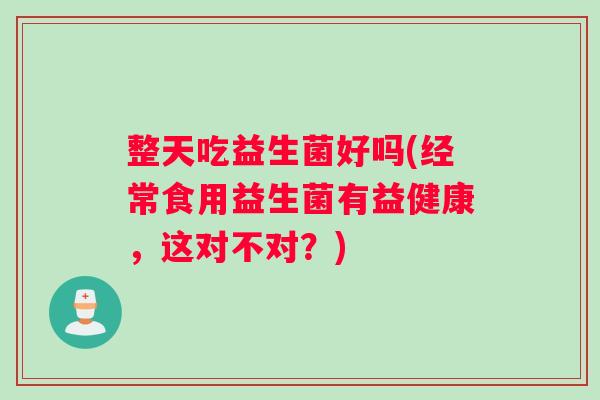 整天吃益生菌好吗(经常食用益生菌有益健康，这对不对？)