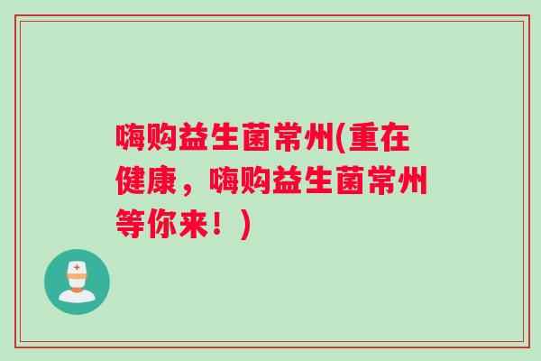 嗨购益生菌常州(重在健康，嗨购益生菌常州等你来！)
