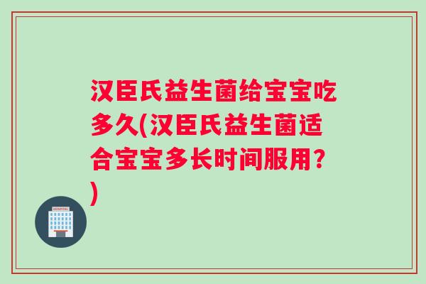 汉臣氏益生菌给宝宝吃多久(汉臣氏益生菌适合宝宝多长时间服用？)