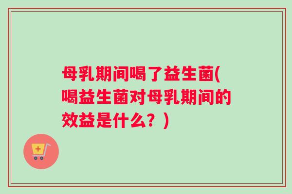 母乳期间喝了益生菌(喝益生菌对母乳期间的效益是什么？)