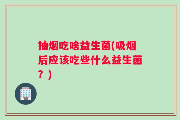 抽烟吃啥益生菌(吸烟后应该吃些什么益生菌？)