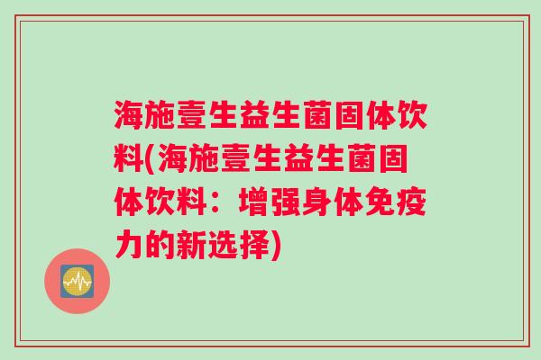 海施壹生益生菌固体饮料(海施壹生益生菌固体饮料：增强身体免疫力的新选择)