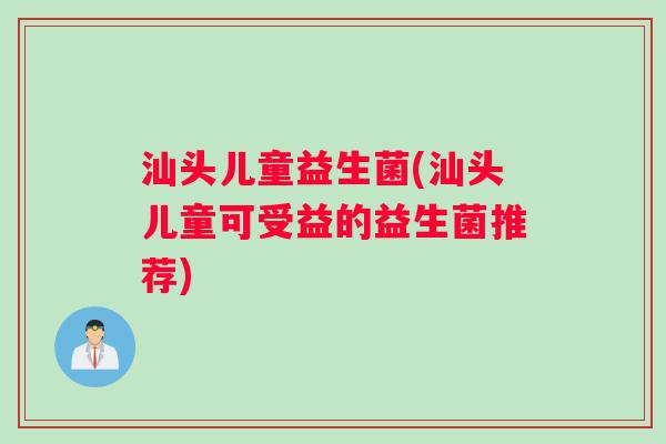 汕头儿童益生菌(汕头儿童可受益的益生菌推荐)