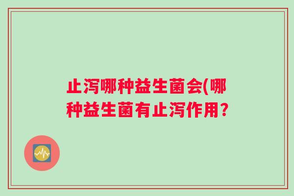止泻哪种益生菌会(哪种益生菌有止泻作用？