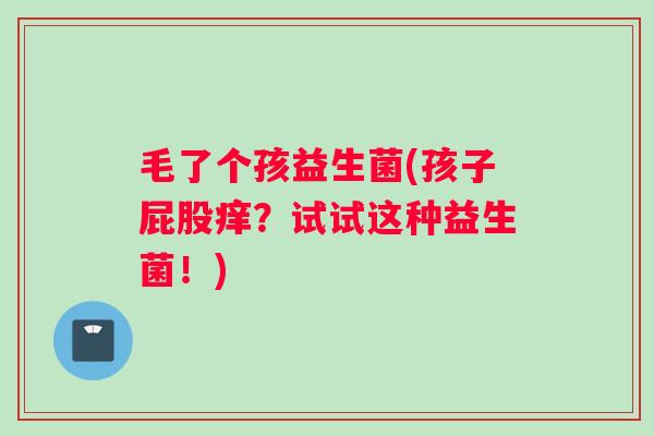 毛了个孩益生菌(孩子屁股痒？试试这种益生菌！)