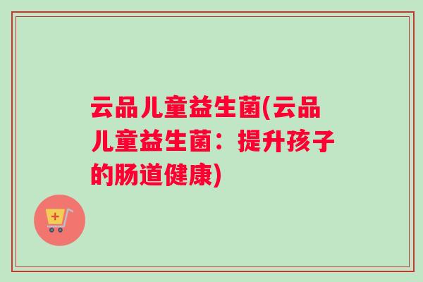 云品儿童益生菌(云品儿童益生菌：提升孩子的肠道健康)