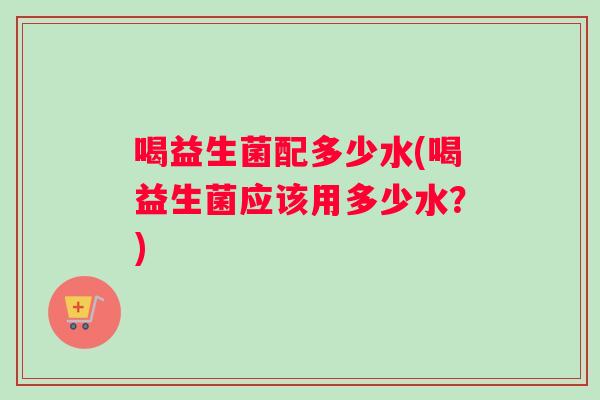 喝益生菌配多少水(喝益生菌应该用多少水？)