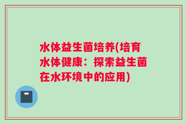 水体益生菌培养(培育水体健康：探索益生菌在水环境中的应用)