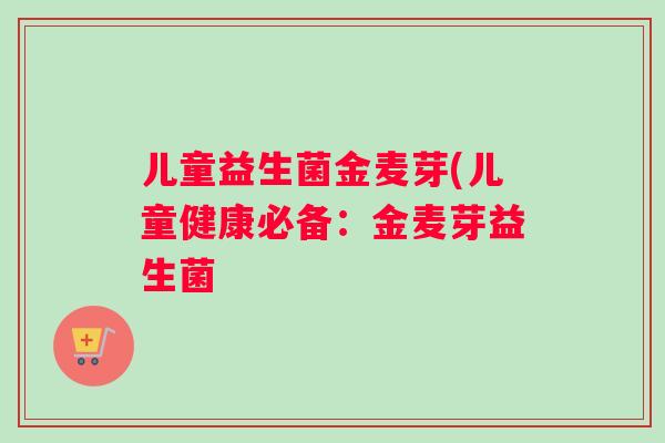 儿童益生菌金麦芽(儿童健康必备：金麦芽益生菌