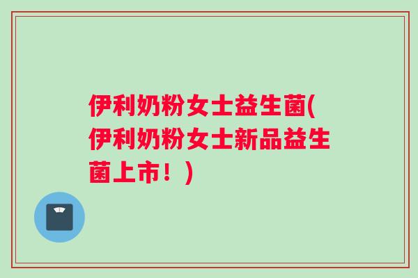 伊利奶粉女士益生菌(伊利奶粉女士新品益生菌上市！)