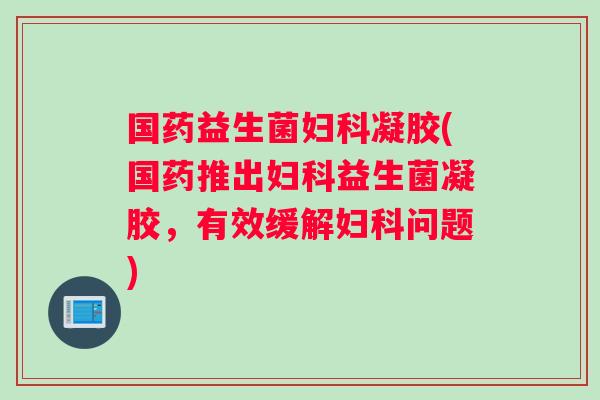 国药益生菌妇科凝胶(国药推出妇科益生菌凝胶，有效缓解妇科问题)