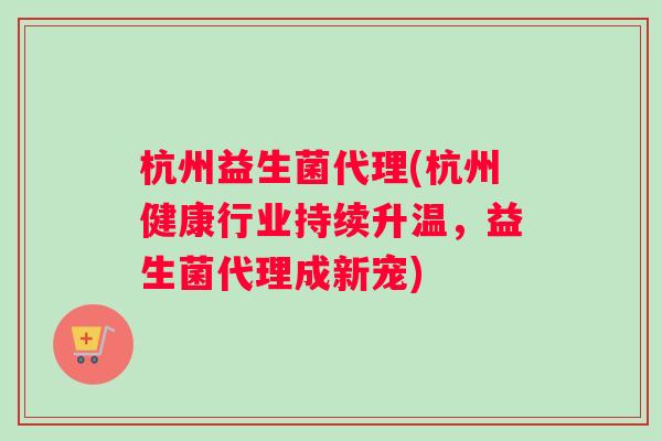 杭州益生菌代理(杭州健康行业持续升温，益生菌代理成新宠)