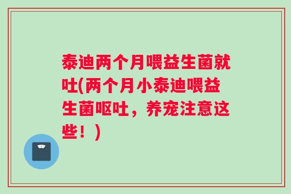 泰迪两个月喂益生菌就吐(两个月小泰迪喂益生菌呕吐，养宠注意这些！)