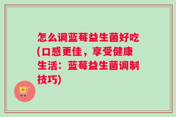怎么调蓝莓益生菌好吃(口感更佳，享受健康生活：蓝莓益生菌调制技巧)