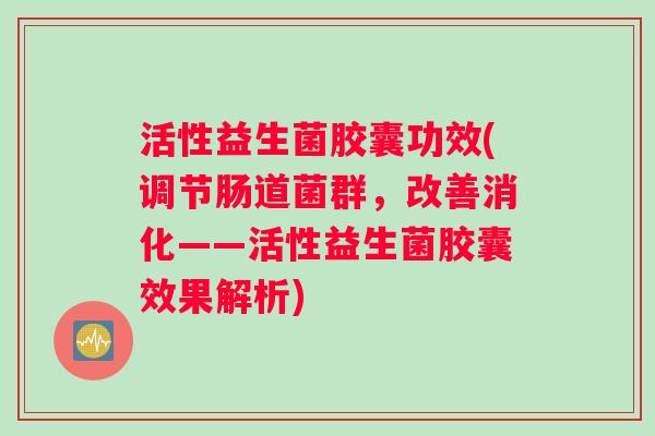 活性益生菌胶囊功效(调节肠道菌群，改善消化——活性益生菌胶囊效果解析)