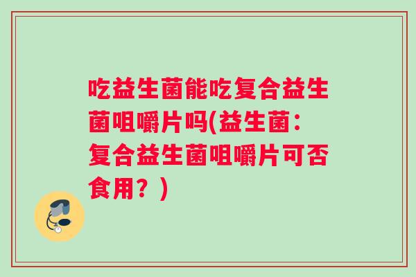 吃益生菌能吃复合益生菌咀嚼片吗(益生菌：复合益生菌咀嚼片可否食用？)
