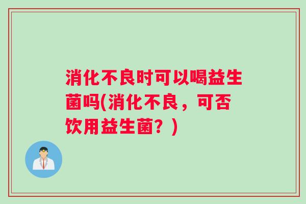 消化不良时可以喝益生菌吗(消化不良，可否饮用益生菌？)