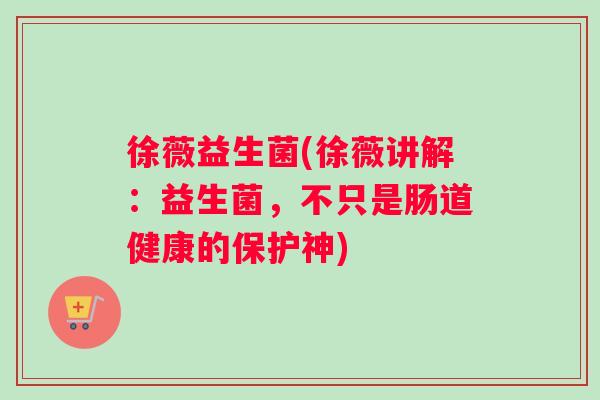 徐薇益生菌(徐薇讲解：益生菌，不只是肠道健康的保护神)