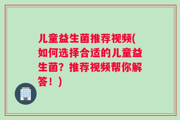 儿童益生菌推荐视频(如何选择合适的儿童益生菌？推荐视频帮你解答！)