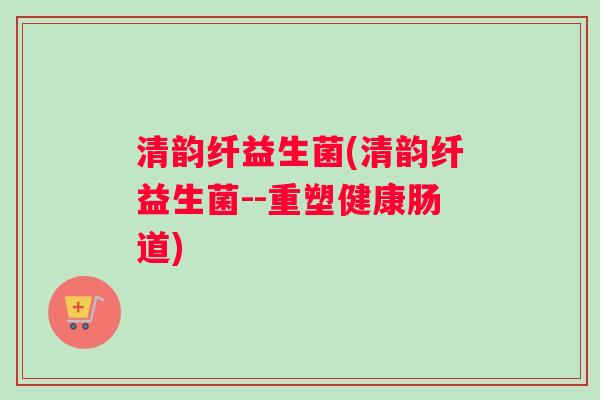 清韵纤益生菌(清韵纤益生菌--重塑健康肠道)
