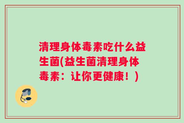 清理身体毒素吃什么益生菌(益生菌清理身体毒素：让你更健康！)