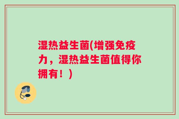 湿热益生菌(增强免疫力，湿热益生菌值得你拥有！)