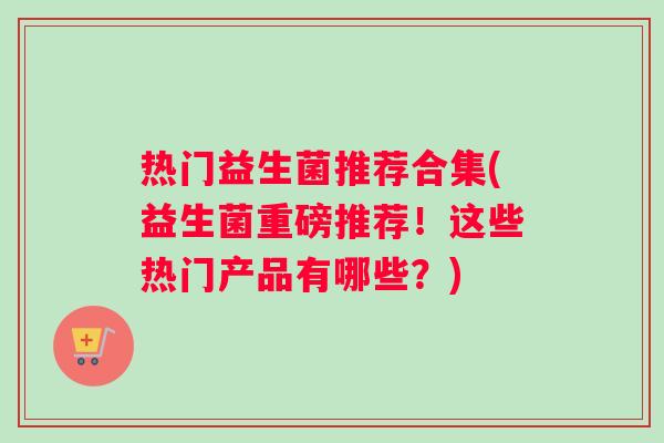 热门益生菌推荐合集(益生菌重磅推荐！这些热门产品有哪些？)