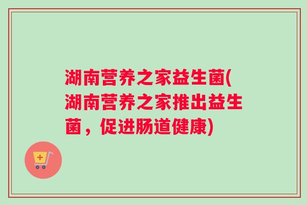 湖南营养之家益生菌(湖南营养之家推出益生菌，促进肠道健康)