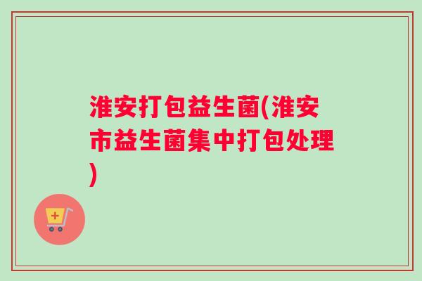 淮安打包益生菌(淮安市益生菌集中打包处理)