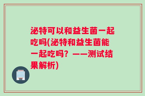 泌特可以和益生菌一起吃吗(泌特和益生菌能一起吃吗？——测试结果解析)