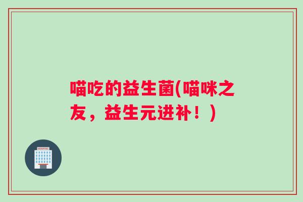 喵吃的益生菌(喵咪之友，益生元进补！)