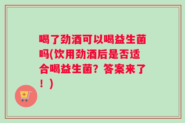 喝了劲酒可以喝益生菌吗(饮用劲酒后是否适合喝益生菌？答案来了！)