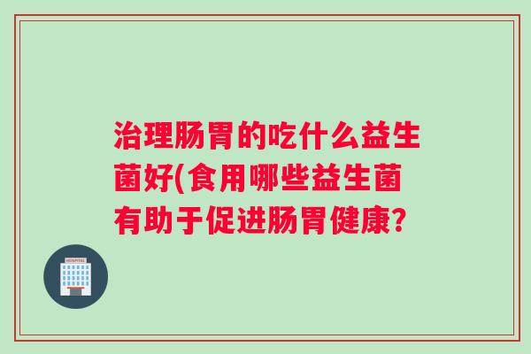 治理肠胃的吃什么益生菌好(食用哪些益生菌有助于促进肠胃健康？