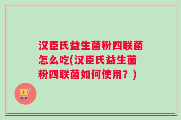 汉臣氏益生菌粉四联菌怎么吃(汉臣氏益生菌粉四联菌如何使用？)