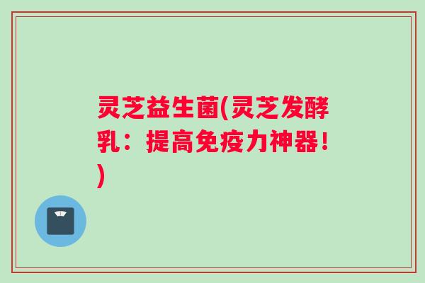 灵芝益生菌(灵芝发酵乳：提高免疫力神器！)