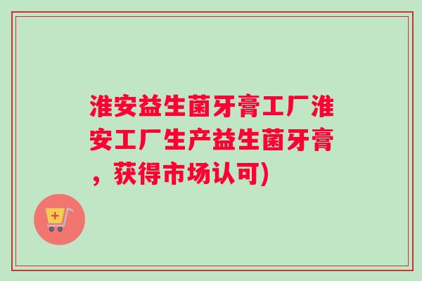 淮安益生菌牙膏工厂淮安工厂生产益生菌牙膏，获得市场认可)