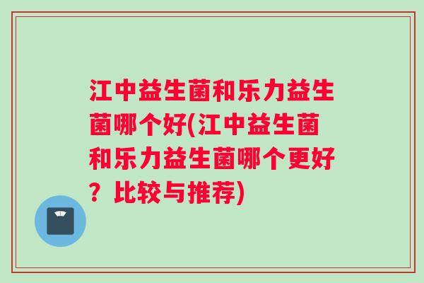 江中益生菌和乐力益生菌哪个好(江中益生菌和乐力益生菌哪个更好？比较与推荐)