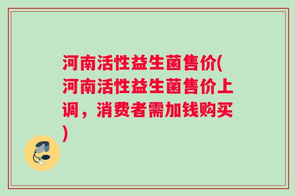 河南活性益生菌售价(河南活性益生菌售价上调，消费者需加钱购买)