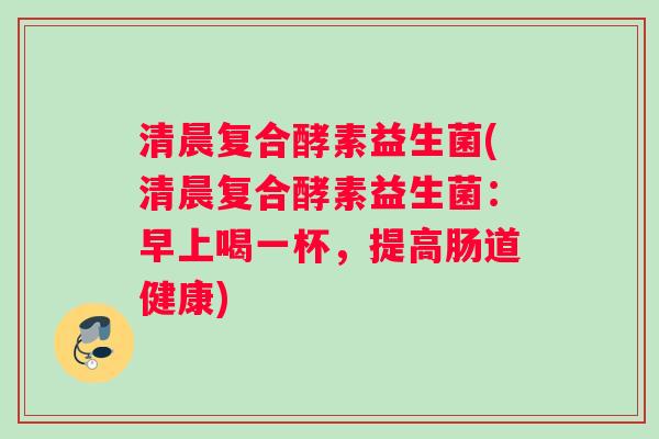 清晨复合酵素益生菌(清晨复合酵素益生菌：早上喝一杯，提高肠道健康)