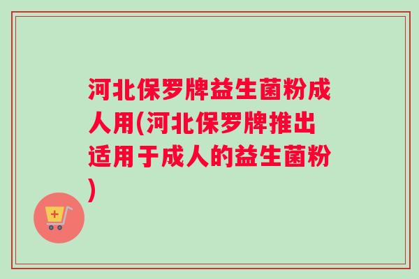 河北保罗牌益生菌粉成人用(河北保罗牌推出适用于成人的益生菌粉)