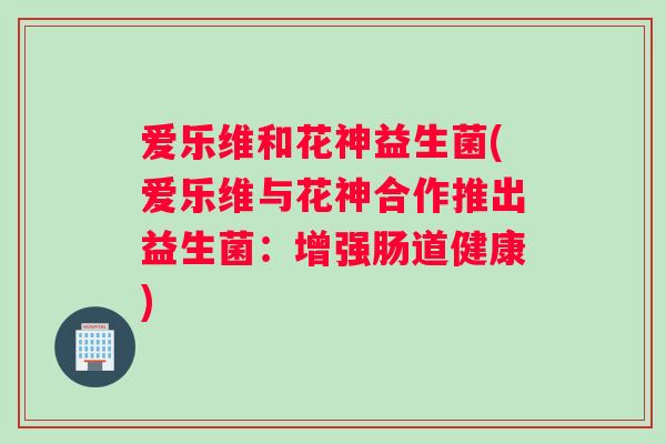 爱乐维和花神益生菌(爱乐维与花神合作推出益生菌：增强肠道健康)