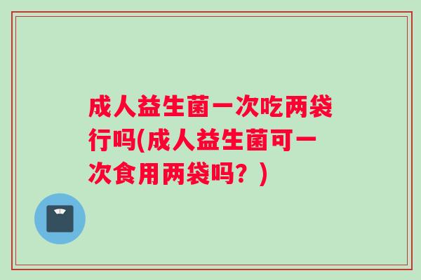 成人益生菌一次吃两袋行吗(成人益生菌可一次食用两袋吗？)