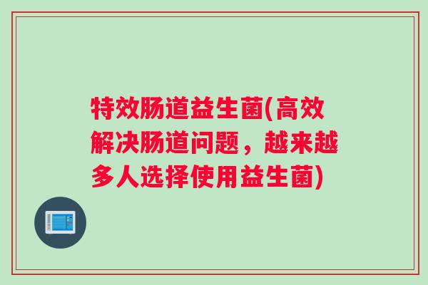 特效肠道益生菌(高效解决肠道问题，越来越多人选择使用益生菌)