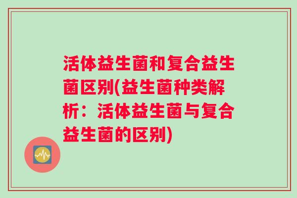 活体益生菌和复合益生菌区别(益生菌种类解析：活体益生菌与复合益生菌的区别)