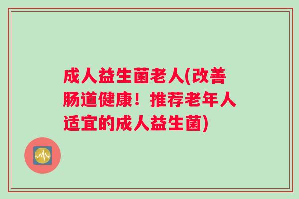 成人益生菌老人(改善肠道健康！推荐老年人适宜的成人益生菌)